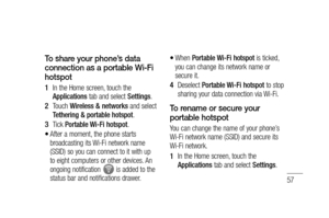 Page 5957
To share your phone’s data 
connection as a portable Wi-Fi 
hotspot
In the Home screen, touch the 
Applications tab and select Settings.
Touch Wireless & networks and select 
Tethering & portable hotspot.
Tick Portable Wi-Fi hotspot.
After a moment, the phone starts 
broadcasting its Wi-Fi network name 
(SSID) so you can connect to it with up 
to eight computers or other devices. An 
ongoing notification 
 is added to the 
status bar and notifications drawer.
1 
2 
3 
•
When Portable Wi-Fi hotspot is...