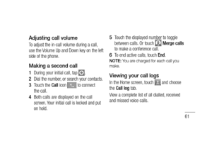 Page 6361
Adjusting call volume
To adjust the in-call volume during a call, 
use the Volume Up and Down key on the left 
side of the phone. 
Making a second call
During your initial call, tap .
Dial the number, or search your contacts.
Touch the Call icon 
 to connect 
the call.
Both calls are displayed on the call 
screen. Your initial call is locked and put 
on hold.
1 
2 
3 
4 
Touch the displayed number to toggle 
between calls. Or touch  Merge calls 
to make a conference call.
To end active calls, touch...