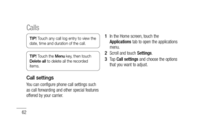 Page 6462
TIP! Touch any call log entry to view the 
date, time and duration of the call.
TIP! Touch the Menu key, then touch 
Delete all to delete all the recorded 
items.
Call settings
You can configure phone call settings such 
as call forwarding and other special features 
offered by your carrier. In the Home screen, touch the 
Applications tab to open the applications 
menu.
Scroll and touch Settings.
Ta p  Call settings and choose the options 
that you want to adjust.
1 
2 
3 
Calls 