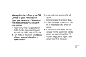 Page 6765
Moving Contacts from your Old 
Device to your New Device
Export your contacts as a CSV file from 
your old device to your PC using a PC 
sync program.
Install “LG PC Suite” PC application on 
the PC. Run the program and connect 
your device to the PC using a USB cable.
From the top of the screen, select Device 
> Import personal information > 
Import contacts.
1 
2 
A pop-up to open a contacts file will 
appear.
Select a contacts file and click Open.
A pop-up to import a new contact from 
PC to the...