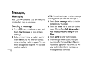 Page 6866
Messaging
Your LG-E400 combines SMS and MMS into 
one intuitive, easy-to-use menu.
Sending a message
Touch  icon on the home screen, and 
touch New message to open a blank 
message.
Enter a contact name or contact number 
in the To field. As you enter the contact 
name, matching contacts appear. You can 
touch a suggested recipient. You can add 
multiple contacts.1 
2 
NOTE: You will be charged for a text message 
for every person you send the message to.
Touch Enter message field and start to...