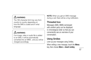 Page 6967
 WARNING
The 160-character limit may vary from 
country to country depending on 
how the SMS is coded and in what 
language.
 WARNING
If an image, video or audio ﬁ le is added 
to an SMS, it will be automatically 
converted into an MMS , and you will be 
charged accordingly.NOTE:
 When you get an SMS message 
during a call, there will be a ring notiﬁ cation.
Threaded box 
Messages (SMS, MMS) exchanged 
with another party can be displayed 
in chronological order so that you can 
conveniently see an...