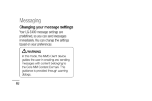 Page 7068
Changing your message settings
Your LG-E400 message settings are 
predefined, so you can send messages 
immediately. You can change the settings 
based on your preferences. 
 WARNING
In this mode, the MMS Client device 
guides the user in creating and sending 
messages with content belonging to 
the Core MM Content Domain. This 
guidance is provided through warning 
dialogs.
Messaging 