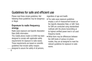 Page 86
Please read these simple guidelines. Not 
following these guidelines may be dangerous 
or illegal. 
Exposure to radio frequency 
energy
Radio wave exposure and Specific Absorption 
Rate (SAR) information. 
This mobile phone model LG-E400 has been 
designed to comply with applicable safety 
requirements for exposure to radio waves. 
These requirements are based on scientific 
guidelines that include safety margins 
designed to assure the safety of all persons, regardless of age and health.
The radio...