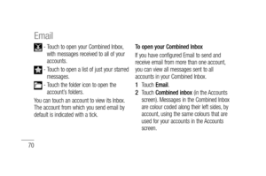 Page 7270
 -  Touch to open your Combined Inbox, 
with messages received to all of your 
accounts.
 -  Touch to open a list of just your starred 
messages.
 -  Touch the folder icon to open the 
account’s folders.
You can touch an account to view its Inbox. 
The account from which you send email by 
default is indicated with a tick.To open your Combined Inbox
If you have configured Email to send and 
receive email from more than one account, 
you can view all messages sent to all 
accounts in your Combined...