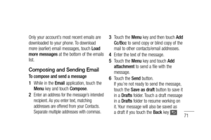 Page 7371
Only your account’s most recent emails are 
downloaded to your phone. To download 
more (earlier) email messages, touch Load 
more messages at the bottom of the emails 
list.
Composing and Sending Email
To compose and send a message
 While in the Email application, touch the 
Menu key and touch Compose.
Enter an address for the message’s intended 
recipient. As you enter text, matching 
addresses are offered from your Contacts. 
Separate multiple addresses with commas.
1 
2 
Touch the Menu key and...