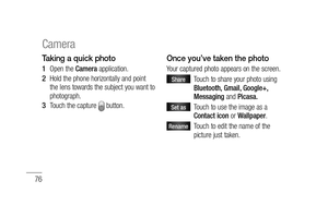 Page 7876
Taking a quick photo 
Open the Camera application.
Hold the phone horizontally and point 
the lens towards the subject you want to 
photograph.
Touch the capture 
 button. 
1 
2 
3 
Once you’ve taken the photo
Your captured photo appears on the screen. 
Share    Touch to share your photo using 
Bluetooth, Gmail, Google+, 
Messaging and Picasa.
Set as    Touch to use the image as a 
Contact icon or Wallpaper.
Rename   Touch to edit the name of the 
picture just taken.
Camera 