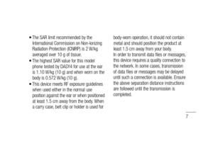 Page 97
The SAR limit recommended by the 
International Commission on Non-Ionizing 
Radiation Protection (ICNIRP) is 2 W/kg 
averaged over 10 g of tissue.
The highest SAR value for this model 
phone tested by DASY4 for use at the ear 
is 1.10 W/kg (10 g) and when worn on the 
body is 0.572 W/kg (10 g).
This device meets RF exposure guidelines 
when used either in the normal use 
position against the ear or when positioned 
at least 1.5 cm away from the body. When 
a carry case, belt clip or holder is used for...