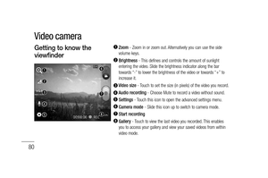 Page 82
80
  Zoom - Zoom in or zoom out. Alternatively you can use the side 
volume keys.
  Brightness  - This defines and controls the amount of sunlight 
entering the video. Slide the brightness indicator along the bar 
towards “-” to lower the brightness of the video or towards “+” to 
increase it.
  Video size  - Touch to set the size (in pixels) of the video you record.  Audio recording  - Choose Mute to record a video without sound.  Settings - Touch this icon to open the advanced settings menu.  Camera...