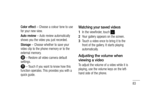 Page 8583
Color effect – Choose a colour tone to use 
for your new view.
Auto review – Auto review automatically 
shows you the video you just recorded.
Storage – Choose whether to save your 
video clip to the phone memory or to the 
external memory.
 – Restore all video camera default 
settings.
 – Touch if you want to know how this 
function operates. This provides you with a 
quick guide.
Watching your saved videos
In the viewfinder, touch .
Your gallery appears on the screen.
Touch a video once to bring it...