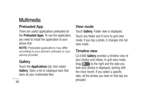 Page 8684
Preloaded App
There are useful applications preloaded on 
the Preloaded Apps. To use the application, 
you need to install the application to your 
phone first.
NOTE: Preloaded applications may differ 
according to your phone’s software or your 
service provider.
Gallery
Touch the Applications tab, then select 
Gallery. Open a list of catalogue bars that 
store all your multimedia files.
View mode
Touch Gallery. Folder view is displayed. 
Touch any folder and it turns to grid view 
mode. If you tap a...