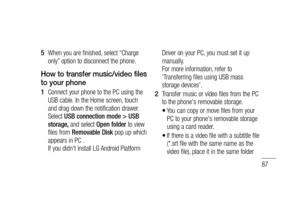 Page 8987
When you are finished, select “Charge 
only” option to disconnect the phone.
How to transfer music/video files 
to your phone
Connect your phone to the PC using the 
USB cable. In the Home screen, touch 
and drag down the notification drawer. 
Select USB connection mode > USB 
storage, and select Open folder to view 
files from Removable Disk pop up which 
appears in PC . 
If you didn't install LG Android Platform 
5 
1 Driver on your PC, you must set it up 
manually. 
For more information, refer...