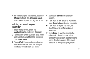 Page 9391
For more complex calculations, touch the 
Menu key, touch the Advanced panel, 
then choose sin, cos, tan, log and so on.
Adding an event to your 
calendar
In the Home screen, touch the 
Applications tab and select Calendar.
To check the event, touch the date. Touch 
and hold if you want to add a new event. 
Touch New event.
Touch What then enter the event name. 
Check the date and enter the time you 
want your event to start and finish. 
4 
1 
2 
3 Also, touch Where then enter the 
location.
If you...