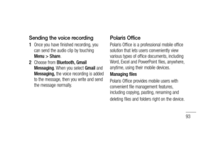 Page 9593
Sending the voice recording
Once you have finished recording, you 
can send the audio clip by touching 
Menu > Share.
Choose from Bluetooth, Gmail 
Messaging. When you select Gmail and 
Messaging, the voice recording is added 
to the message, then you write and send 
the message normally.1 
2 
Polaris Office
Polaris Office is a professional mobile office 
solution that lets users conveniently view 
various types of office documents, including 
Word, Excel and PowerPoint files, anywhere, 
anytime,...