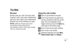 Page 9795
Browser
Browser gives you a fast, full-colour world 
of games, music, news, sport, entertainment 
and much more, right on your mobile phone. 
Wherever you are and whatever you enjoy.
NOTE: additional charges apply when 
connecting to these services and 
downloading content. Check data charges 
with your network provider.
Using the web toolbar
  Touch to go backwards one page.
  Touch to go forwards one page to the 
one you connected to after the current 
page. This is the opposite of what 
happens...