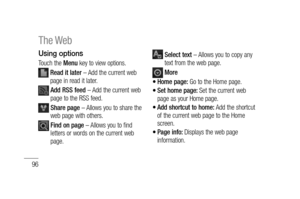 Page 9896
Using options
Touch the Menu key to view options.
  Read it later – Add the current web 
page in read it later.
  Add RSS feed – Add the current web 
page to the RSS feed.
  Share page – Allows you to share the 
web page with others.
  Find on page – Allows you to find 
letters or words on the current web 
page.
  Select text – Allows you to copy any 
text from the web page.
 More
Home page: Go to the Home page.
Set home page: Set the current web 
page as your Home page.
Add shortcut to home: Add the...