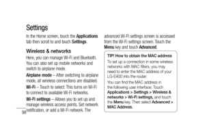 Page 10098
In the Home screen, touch the Applications 
tab then scroll to and touch Settings.
Wireless & networks
Here, you can manage Wi-Fi and Bluetooth. 
You can also set up mobile networks and 
switch to airplane mode.
Airplane mode – After switching to airplane 
mode, all wireless connections are disabled.
Wi-Fi – Touch to select: This turns on Wi-Fi 
to connect to available Wi-Fi networks.
Wi-Fi settings – Allows you to set up and 
manage wireless access points. Set network 
notification, or add a Wi-Fi...