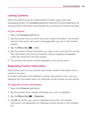 Page 10199Communication
Joining Contacts
When you add an account or add contacts in other ways, such as by 
exchanging emails, the Contacts application attempts to avoid duplication by 
joining contact information automatically. You can also join contacts manually.
To join contacts
1. Open the Contacts application.
2.  Tap the contact entry to which you want to add information. The contact 
name for this entry will remain unchanged after you join it with another 
contact.
3. Tap the Menu Key 
 > Join.
4.  Tap...