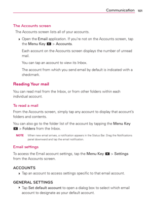 Page 103101Communication
The Accounts screen
The Accounts screen lists all of your accounts.
 
 Open  the Email application. If you’re not on the Accounts screen, tap 
the Menu Key 
 > Accounts.
    Each account on the Accounts screen displays the number of unread 
mail.
    You can tap an account to view its Inbox.
    The account from which you send email by default is indicated with a 
checkmark.
Reading Your  mail
You can read mail from the Inbox, or from other folders within each 
individual account.
To...