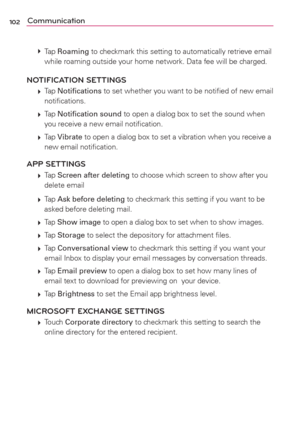 Page 104102Communication
 
 Tap Roaming to checkmark this setting to automatically retrieve email 
while roaming outside your home network. Data fee will be charged.
NOTIFICATION SETTINGS
 
 Tap Notiﬁcations to set whether you want to be notiﬁed of new email 
notiﬁcations.
 
 Tap Notiﬁcation sound to open a dialog box to set the sound when 
you receive a new email notiﬁcation. 
 
 Tap Vibrate to open a dialog box to set a vibration when you receive a 
new email notiﬁcation.
APP SETTINGS
 
 Tap Screen after...