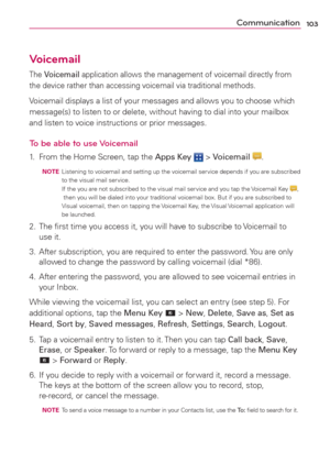 Page 105103Communication
Voicemail
The Voicemail application allows the management of voicemail directly from 
the device rather than accessing voicemail via traditional methods.
Voicemail displays a list of your messages and allows you to choose which 
message(s) to listen to or delete, without having to dial into your mailbox 
and listen to voice instructions or prior messages.
To be able to use Voicemail
1.  From the Home Screen, tap the Apps Key  > Voicemail .
  NOTE  Listening to voicemail and setting up...