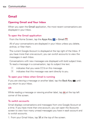 Page 106104Communication
Gmail
Opening Gmail and Your Inbox
When you open the Gmail application, the most recent conversations are 
displayed in your Inbox.
To open the Gmail application
From the Home Screen, tap the Apps Key  > Gmail .
All of your conversations are displayed in your Inbox unless you delete, 
archive, or ﬁlter them.
The current Google Account is displayed at the top right of the Inbox. If 
you have more than one account, you can switch accounts to view the 
messages in each Inbox.
Conversations...