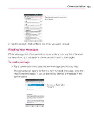 Page 107105Communication
Tap here to switch accounts 
and labels. 
2.  Tap the account that contains the email you want to read.
Reading Your  Messages
While viewing a list of conversations in your Inbox or in any list of labeled 
conversations, you can open a conversation to read its messages.
To read a message
 
 Tap a conversation that contains the message you want to read.
    The conversation opens to the ﬁrst new (unread) message, or to the 
ﬁrst starred message, if you’ve previously starred a message in...