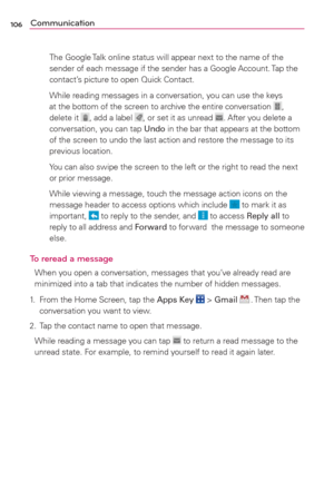 Page 108106Communication
    The Google Talk online status will appear next to the name of the 
sender of each message if the sender has a Google Account. Tap the 
contact’s picture to open Quick Contact. 
    While reading messages in a conversation, you can use the keys 
at the bottom of the screen to archive the entire conversation 
, 
delete it , add a label , or set it as unread . After you delete a 
conversation, you can tap Undo in the bar that appears at the bottom 
of the screen to undo the last action...