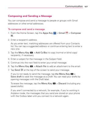 Page 109107Communication
Composing and Sending a Message
You can compose and send a message to people or groups with Gmail 
addresses or other email addresses.
To compose and send a message
1.  From the Home Screen, tap the Apps Key  > Gmail  > Compose  .
2.  Enter a recipient’s address.
  As you enter text, matching addresses are offered from your Contacts 
list. You can tap a suggested address or continue entering text to enter a 
new one.
3. Tap the Menu Key 
 > Add Cc/Bcc to copy (normal or blind copy)...