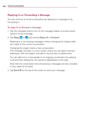 Page 110108Communication
Replying to or Forwarding a Message
You can continue an email conversation by replying to a message or by 
for warding it.
To reply to or forward a message
1.  Tap the message actions icon on the message header to access action 
options for the message.
2. Tap Reply 
 or  and choose Reply all or Forward.
  Replying to or for warding messages without changing the subject adds 
your reply to the current conversation.
  Changing the subject starts a new conversation. 
The message will open...