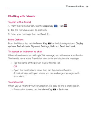 Page 121119Communication
Chatting with Friends
To chat with a friend
1.  From the Home Screen, tap the Apps Key  > Talk .
2.  Tap the friend you want to chat with.
3.  Enter your message then tap Send 
.
More Options
From the Friends list, tap the Menu Key  for the following options: Display 
options, End all chats, Sign out, Settings, Help and Send feed back.
To accept an invitation to chat
When a friend sends you a Google Talk message, you will receive a notiﬁcation. 
The friend’s name in the Friends list...