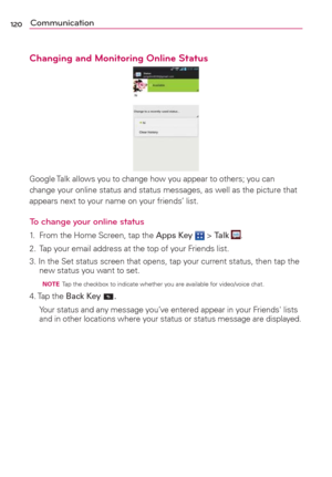 Page 122120Communication
Changing and Monitoring Online Status
Google Talk allows you to change how you appear to others; you can 
change your online status and status messages, as well as the picture that 
appears next to your name on your friends’ list.
To change your online status
1.  From the Home Screen, tap the Apps Key  > Talk .
2.  Tap your email address at the top of your Friends list.
3. In the Set status screen that opens, tap your current status, then tap the 
new status you want to set. 
  NOTE  Tap...