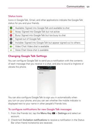 Page 123121Communication
Status Icons
Icons in Google Talk, Gmail, and other applications indicate the Google Talk 
status for you and your friends.
Available: Signed into Google Talk and available to chat
Away: Signed into Google Talk but not active
Busy: Signed into Google Talk but too busy to chat
Signed out of Google Talk
Invisible: Signed into Google Talk but appear signed out to others
Video Chat: Video chat is available
Voice Chat: Voice chat is available
Changing Google Talk Settings
You can conﬁgure...