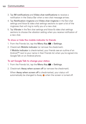 Page 124122Communication
3. Tap IM notiﬁcations and Video chat notiﬁcations to receive a 
notiﬁcation in the Status Bar when a new chat message arrives.
4. Tap Notiﬁcation ringtone and Video chat ringtone in the Text chat 
settings and Voice & video chat settings sections to open a list of the 
ringtones that will ring to notify you of a new chat.
5. Tap Vibrate in the Text chat settings and Voice & video chat settings 
sections to choose the vibration setting when you receive notiﬁcation of 
a new chat.
To show...