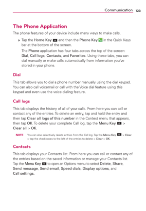 Page 125123Communication
The Phone Application
The phone features of your device include many ways to make calls.
 
 Tap  the Home Key 
 and then the Phone Key  in the Quick Keys 
bar at the bottom of the screen. 
  The Phone application has four tabs across the top of the screen: 
Dial, Call logs, Contacts, and Favorites. Using these tabs, you can 
dial manually or make calls automatically from information you’ve 
stored in your phone.
Dial
This tab allows you to dial a phone number manually using the dial...