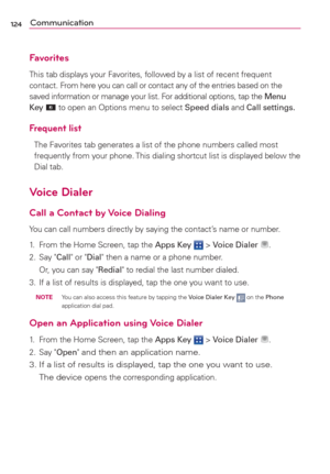 Page 126124Communication
Favorites
This tab displays your Favorites, followed by a list of recent frequent 
contact. From here you can call or contact any of the entries based on the 
saved information or manage your list. For additional options, tap the Menu 
Key 
 to open an Options menu to select Speed dials and Call settings.
Frequent list
The Favorites tab generates a list of the phone numbers called most 
frequently from your phone. This dialing shortcut list is displayed below the 
Dial tab. 
Voice...