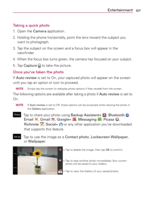Page 129127Entertainment
Taking a quick photo 
1. Open the Camera application.
2.  Holding the phone horizontally, point the lens toward the subject you 
want to photograph.
3.  Tap the subject on the screen and a focus box will appear in the 
viewﬁnder.
4.  When the focus box turns green, the camera has focused on your subject.
5. Tap Capture  to take the picture.
Once you’ve taken the photo
If Auto review is set to On, your captured photo will appear on the screen 
until you tap an option or icon to proceed....