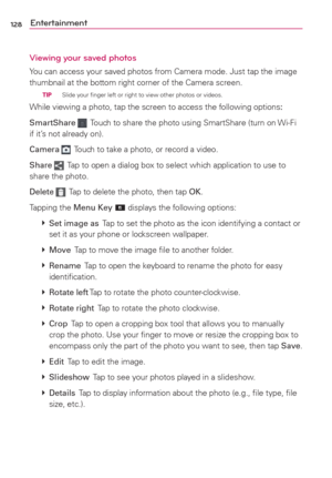 Page 130128Entertainment
Viewing your saved photos
You can access your saved photos from Camera mode. Just tap the image 
thumbnail at the bottom right corner of the Camera screen.
  TIP   Slide your ﬁnger left or right to view other photos or videos.
While viewing a photo, tap the screen to access the following options:
SmartShare 
  Touch to share the photo using SmartShare (turn on Wi-Fi 
if it’s not already on).
Camera 
  Touch to take a photo, or record a video.
Share 
  Tap to open a dialog box to select...