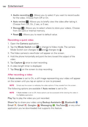 Page 132130Entertainment
 
 Audio recording  : Allows you to select if you want to record audio 
for the video. Choose from Off or On.
 
 Auto review 
 : Allows you to brieﬂy view the video after taking it. 
Choose from Off, On, 2 sec, or 5 sec.
 
 Storage 
 : Allows you to select where to store your videos. Choose 
from SD card or Internal memory.
 
 Reset 
 : Allows you to reset to default value.
Recording a quick video
1. Open the Camera application.
2. Tap the Mode Switch icon 
 to change to Video mode....