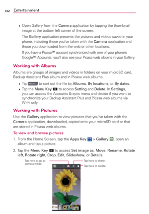 Page 134132Entertainment
 
 Open Gallery from the Camera application by tapping the thumbnail 
image at the bottom left corner of the screen.
  The Gallery application presents the pictures and videos saved in your 
phone, including those you’ve taken with the Camera application and 
those you downloaded from the web or other locations.
    If you have a Picasa
™ account synchronized with one of your phone’s 
Google™ Accounts, you’ll also see your Picasa web albums in your Gallery.
Working with Albums
Albums...