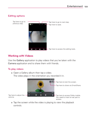 Page 135133Entertainment
Editing options
Tap here to go to next step. Tap here to go to 
previous step.
Tap here to save.
Tap here to access the editing tools.
Working with Videos
Use the Gallery application to play videos that you’ve taken with the 
Camera application and to share them with friends.
To play videos
 
 Open a Gallery album then tap a video.
The video plays in the orientation you recorded it in.
Tap here to lock the screen.
Tap here to share via SmartShare.
Tap here to access Dolby mobile. 
You...