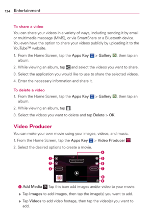 Page 136134Entertainment
To share a video
You can share your videos in a variety of ways, including sending it by email 
or multimedia message (MMS), or via SmartShare or a Bluetooth device. 
You even have the option to share your videos publicly by uploading it to the 
YouTube™ website.
1.  From the Home Screen, tap the Apps Key 
 > Gallery , then tap an 
album.
2.  While viewing an album, tap 
 and select the videos you want to share.
3.  Select the application you would like to use to share the selected...