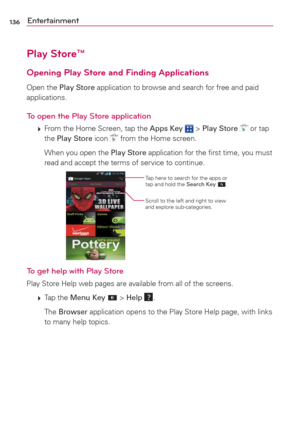 Page 138136Entertainment
Play Store™
Opening Play Store and Finding Applications
Open the Play Store application to browse and search for free and paid 
applications.
To open the Play Store application
 
 From the Home Screen, tap the Apps Key  > Play Store  or tap 
the Play Store icon  from the Home screen.
    When you open the Play Store application for the ﬁrst time, you must 
read and accept the terms of service to continue.
Tap here to search for the apps or 
tap and hold the Search Key .
Scroll to the...