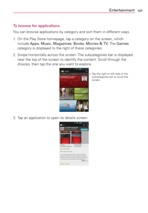 Page 139137Entertainment
To browse for applications
You can browse applications by category and sort them in different ways.
1.  On the Play Store homepage, tap a category on the screen, which 
include Apps, Music, Magazines, Books, Movies & TV. The Games 
category is displayed to the right of these categories.
2.  Swipe horizontally across the screen. The subcategories bar is displayed 
near the top of the screen to identify the content. Scroll through the 
choices, then tap the one you want to explore....