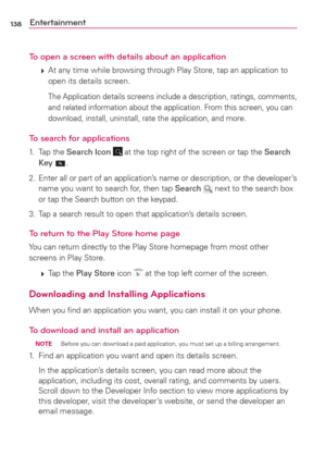 Page 140138Entertainment
To open a screen with details about an application
 
 At any time while browsing through Play Store, tap an application to 
open its details screen.
    The Application details screens include a description, ratings, comments, 
and related information about the application. From this screen, you can 
download, install, uninstall, rate the application, and more.
To search for applications
1. Tap the Search Icon  at the top right of the screen or tap the Search 
Key .
2.  Enter all or...