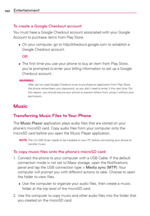 Page 142140Entertainment
To create a Google Checkout account
You must have a Google Checkout account associated with your Google 
Account to purchase items from Play Store.
 
 On your computer, go to http://checkout.google.com to establish a 
Google Checkout account.
  
OR
 
 The ﬁrst time you use your phone to buy an item from Play Store, 
you’re prompted to enter your billing information to set up a Google 
Checkout account.
  WARNING! 
After you’ve used Google Checkout once to purchase an application from...
