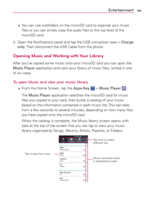 Page 143141Entertainment
 
 You can use subfolders on the microSD card to organize your music 
ﬁles or you can simply copy the audio ﬁles to the top level of the 
microSD card.
3.  Open the Notiﬁcations panel and tap the USB connection type > Charge 
only. Then disconnect the USB Cable from the phone.
Opening Music and Working with Your Library
After you’ve copied some music onto your microSD card you can open the 
Music Player application and view your library of music ﬁles, sorted in one 
of six ways.
To open...