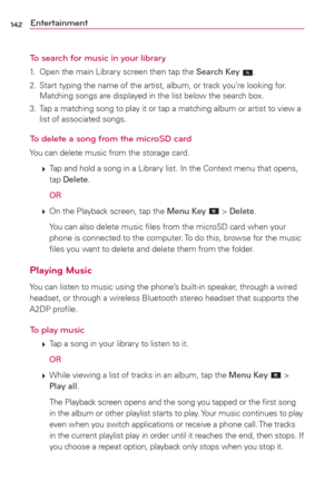 Page 144142Entertainment
To search for music in your library
1.  Open the main Library screen then tap the Search Key .
2.  Start typing the name of the artist, album, or track you’re looking for. 
Matching songs are displayed in the list below the search box.
3.  Tap a matching song to play it or tap a matching album or artist to view a 
list of associated songs.
To delete a song from the microSD card
You can delete music from the storage card.
 
 Tap and hold a song in a Library list. In the Context menu that...