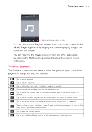 Page 145143Entertainment
Tap here to restart, play or skip.
    You can return to the Playback screen from most other screens in the 
Music Player application by tapping the currently playing song at the 
bottom of the screen.
    You can return to the Playback screen from any other application 
by opening the Notiﬁcations panel and tapping the ongoing music 
notiﬁcation.
To control playback
The Playback screen contains several icons that you can tap to control the 
playback of songs, albums, and playlists: 
Tap...