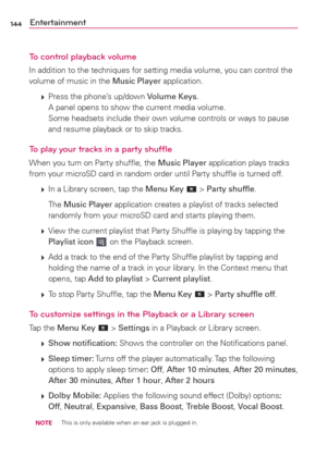 Page 146144Entertainment
To control playback volume
In addition to the techniques for setting media volume, you can control the 
volume of music in the Music Player application.
 
 Press the phone’s up/down Volume Keys.
A panel opens to show the current media volume. 
Some headsets include their own volume controls or ways to pause 
and resume playback or to skip tracks.
To play your tracks in a party shufﬂe
When you turn on Party shufﬂe, the Music Player application plays tracks 
from your microSD card in...